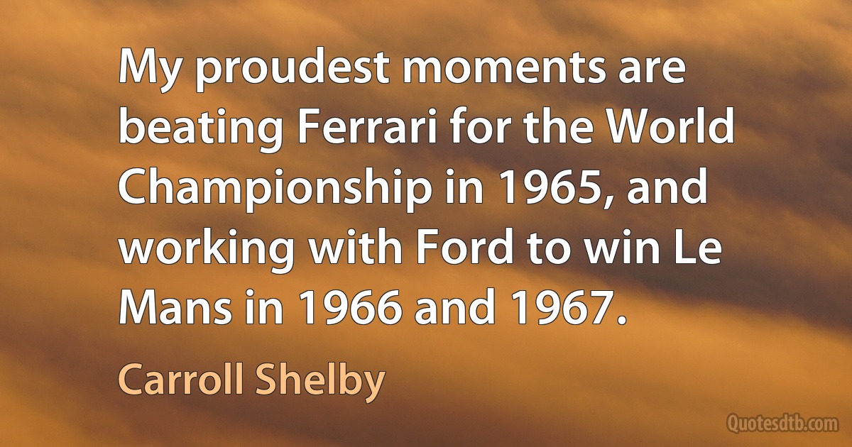 My proudest moments are beating Ferrari for the World Championship in 1965, and working with Ford to win Le Mans in 1966 and 1967. (Carroll Shelby)