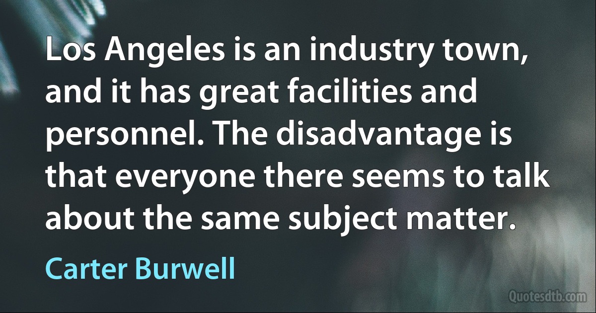 Los Angeles is an industry town, and it has great facilities and personnel. The disadvantage is that everyone there seems to talk about the same subject matter. (Carter Burwell)