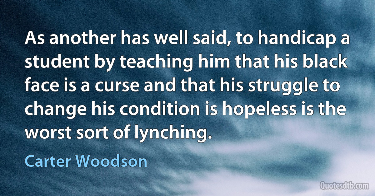 As another has well said, to handicap a student by teaching him that his black face is a curse and that his struggle to change his condition is hopeless is the worst sort of lynching. (Carter Woodson)