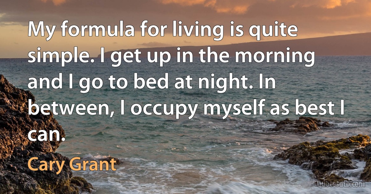 My formula for living is quite simple. I get up in the morning and I go to bed at night. In between, I occupy myself as best I can. (Cary Grant)