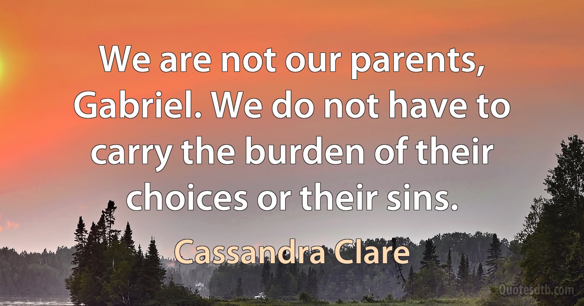 We are not our parents, Gabriel. We do not have to carry the burden of their choices or their sins. (Cassandra Clare)