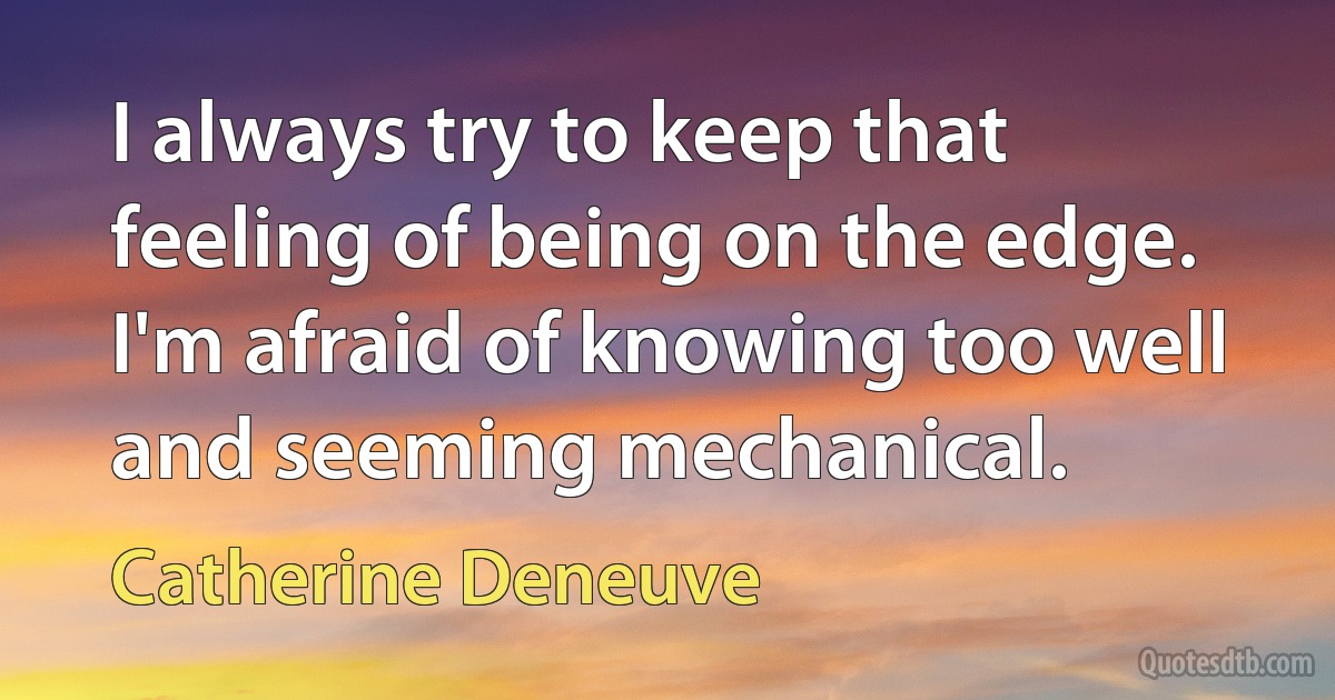 I always try to keep that feeling of being on the edge. I'm afraid of knowing too well and seeming mechanical. (Catherine Deneuve)