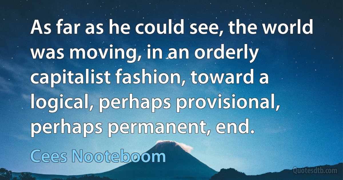 As far as he could see, the world was moving, in an orderly capitalist fashion, toward a logical, perhaps provisional, perhaps permanent, end. (Cees Nooteboom)