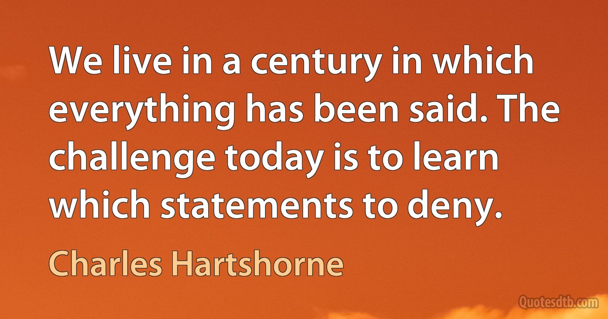 We live in a century in which everything has been said. The challenge today is to learn which statements to deny. (Charles Hartshorne)