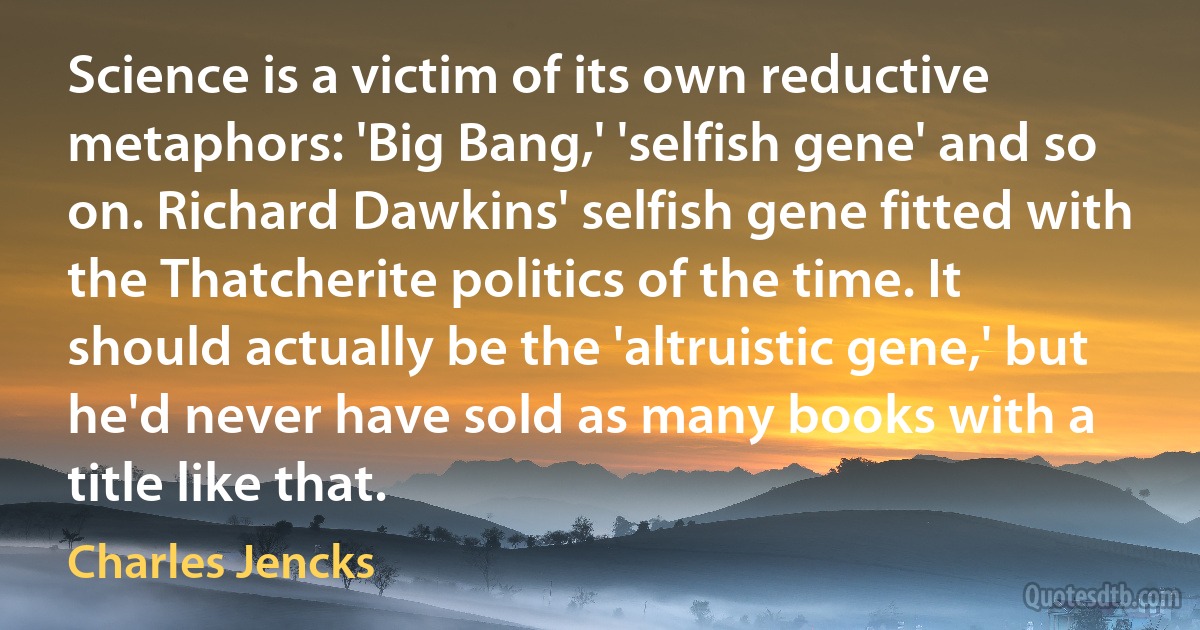 Science is a victim of its own reductive metaphors: 'Big Bang,' 'selfish gene' and so on. Richard Dawkins' selfish gene fitted with the Thatcherite politics of the time. It should actually be the 'altruistic gene,' but he'd never have sold as many books with a title like that. (Charles Jencks)