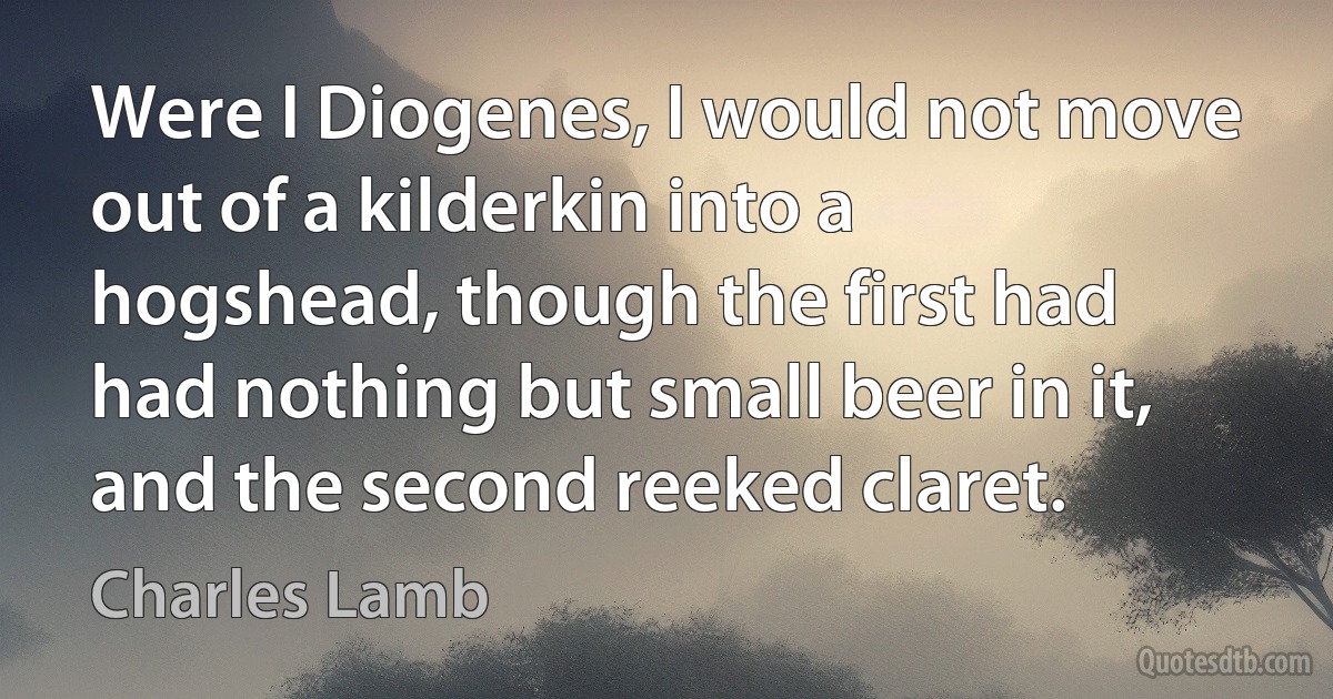 Were I Diogenes, I would not move out of a kilderkin into a hogshead, though the first had had nothing but small beer in it, and the second reeked claret. (Charles Lamb)