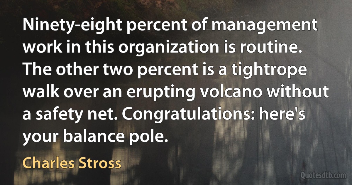 Ninety-eight percent of management work in this organization is routine. The other two percent is a tightrope walk over an erupting volcano without a safety net. Congratulations: here's your balance pole. (Charles Stross)