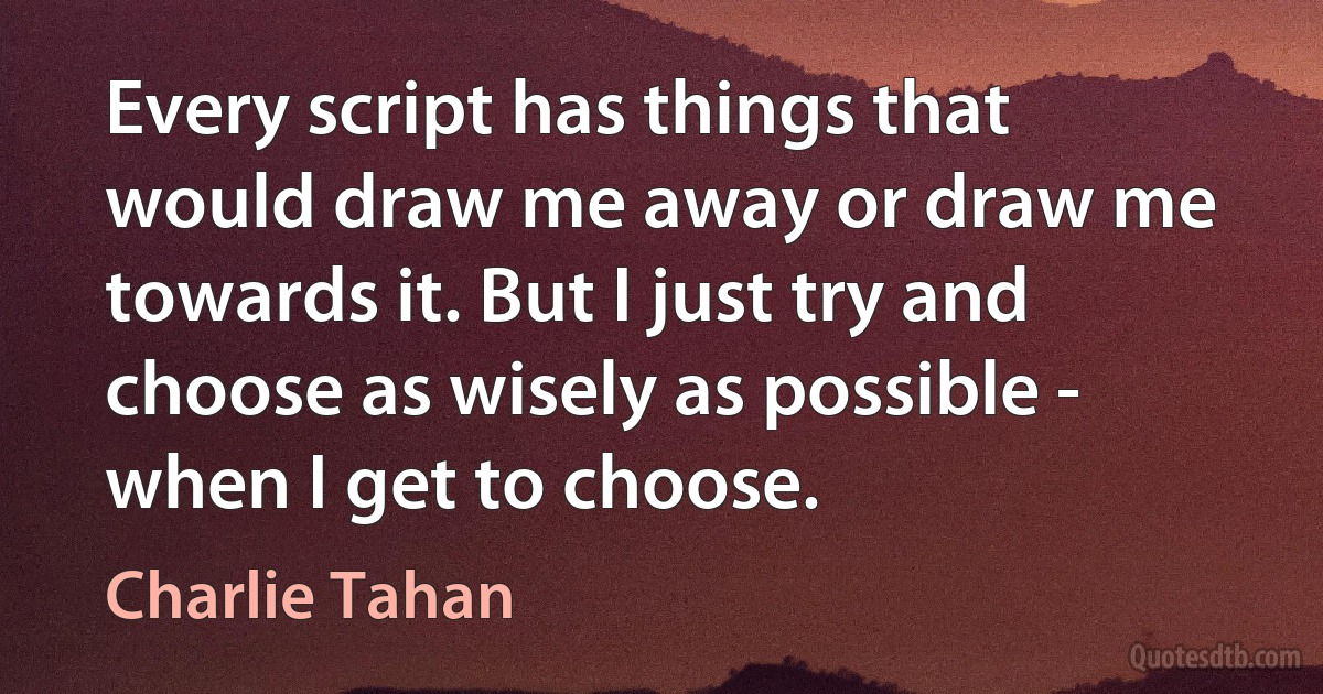 Every script has things that would draw me away or draw me towards it. But I just try and choose as wisely as possible - when I get to choose. (Charlie Tahan)