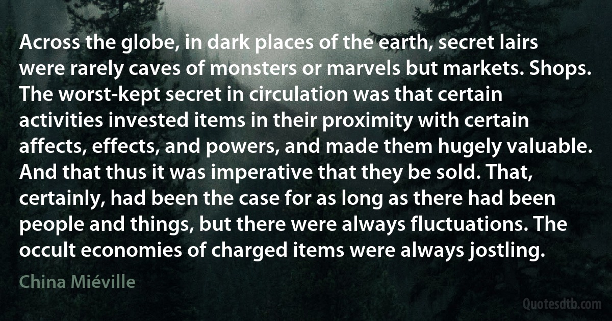 Across the globe, in dark places of the earth, secret lairs were rarely caves of monsters or marvels but markets. Shops. The worst-kept secret in circulation was that certain activities invested items in their proximity with certain affects, effects, and powers, and made them hugely valuable. And that thus it was imperative that they be sold. That, certainly, had been the case for as long as there had been people and things, but there were always fluctuations. The occult economies of charged items were always jostling. (China Miéville)