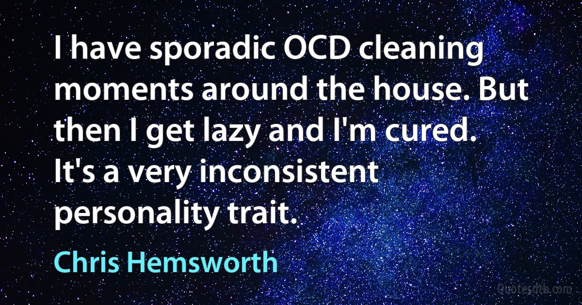 I have sporadic OCD cleaning moments around the house. But then I get lazy and I'm cured. It's a very inconsistent personality trait. (Chris Hemsworth)