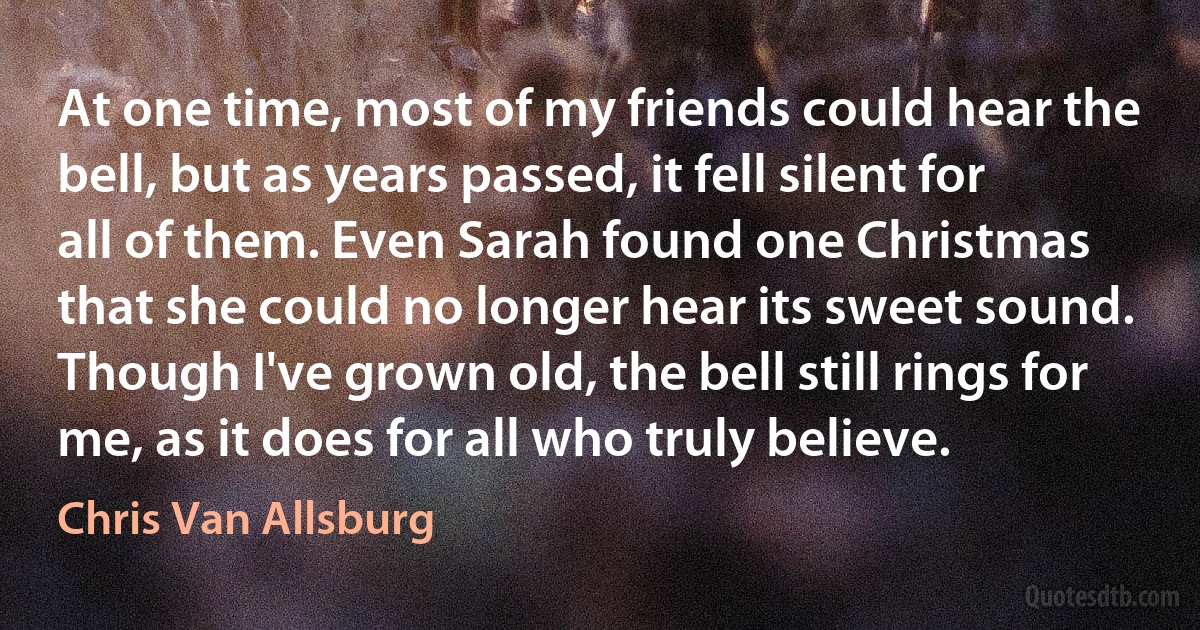 At one time, most of my friends could hear the bell, but as years passed, it fell silent for all of them. Even Sarah found one Christmas that she could no longer hear its sweet sound. Though I've grown old, the bell still rings for me, as it does for all who truly believe. (Chris Van Allsburg)