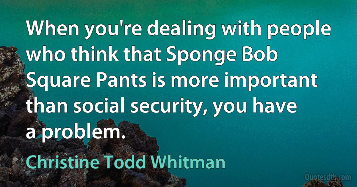 When you're dealing with people who think that Sponge Bob Square Pants is more important than social security, you have a problem. (Christine Todd Whitman)