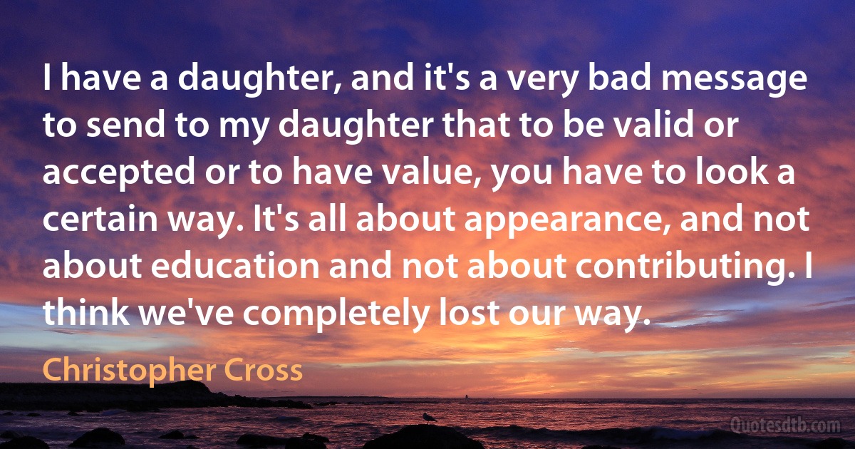 I have a daughter, and it's a very bad message to send to my daughter that to be valid or accepted or to have value, you have to look a certain way. It's all about appearance, and not about education and not about contributing. I think we've completely lost our way. (Christopher Cross)