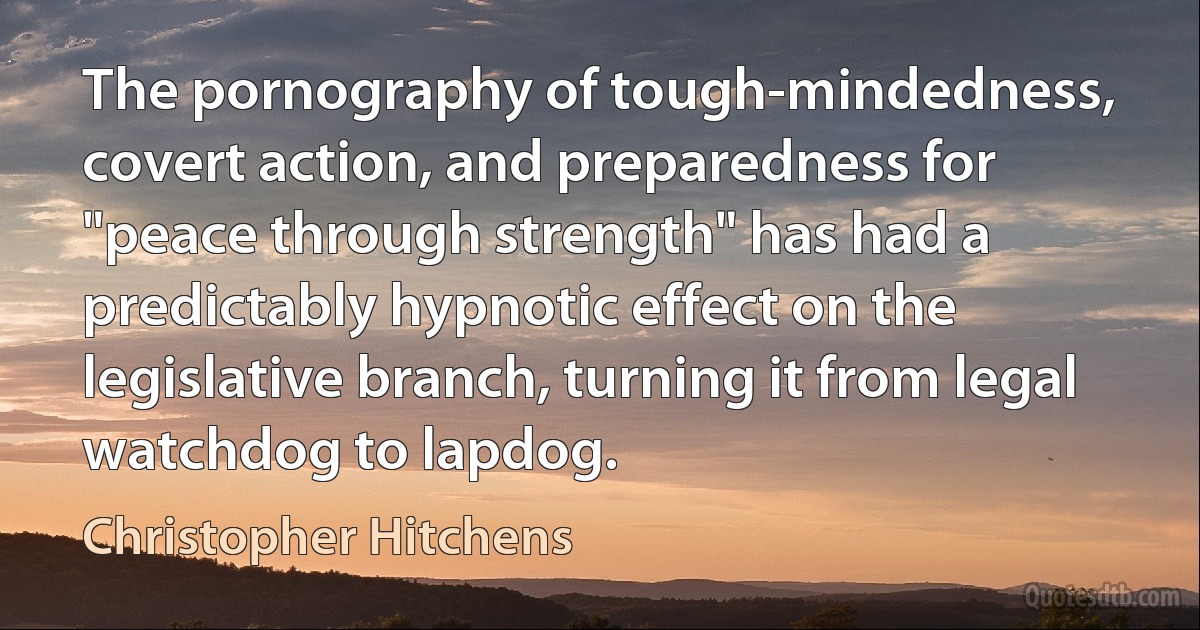 The pornography of tough-mindedness, covert action, and preparedness for "peace through strength" has had a predictably hypnotic effect on the legislative branch, turning it from legal watchdog to lapdog. (Christopher Hitchens)