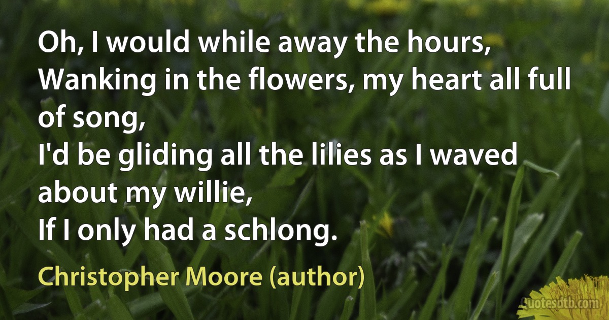 Oh, I would while away the hours,
Wanking in the flowers, my heart all full of song,
I'd be gliding all the lilies as I waved about my willie,
If I only had a schlong. (Christopher Moore (author))