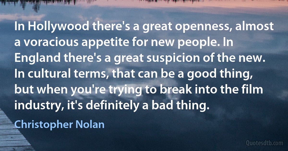 In Hollywood there's a great openness, almost a voracious appetite for new people. In England there's a great suspicion of the new. In cultural terms, that can be a good thing, but when you're trying to break into the film industry, it's definitely a bad thing. (Christopher Nolan)