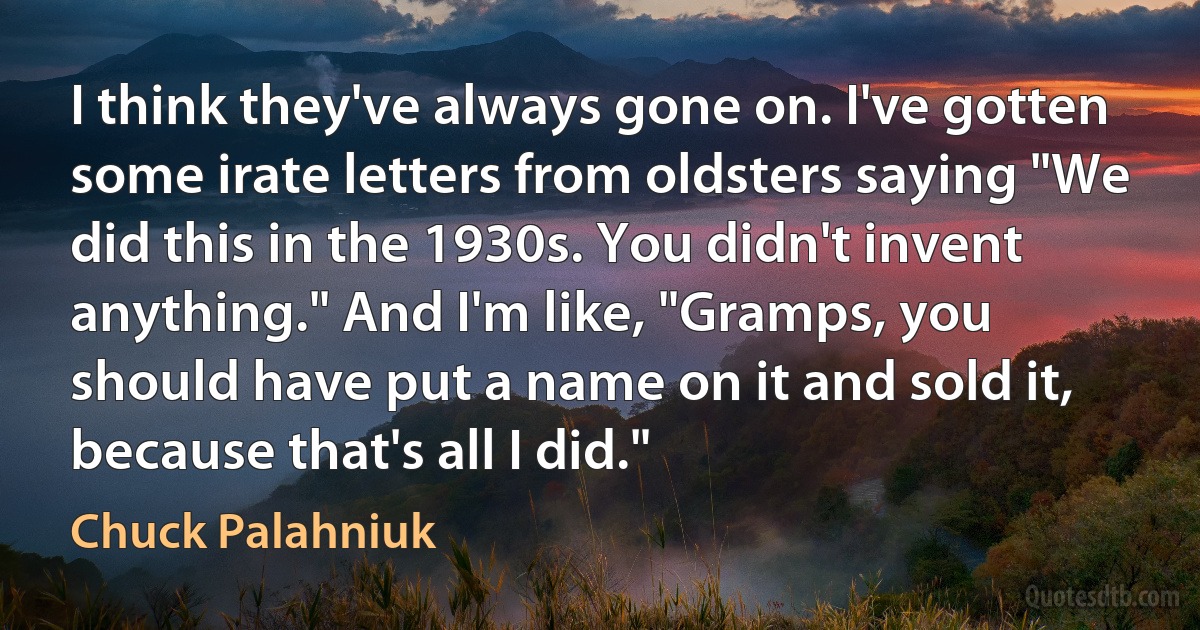 I think they've always gone on. I've gotten some irate letters from oldsters saying "We did this in the 1930s. You didn't invent anything." And I'm like, "Gramps, you should have put a name on it and sold it, because that's all I did." (Chuck Palahniuk)