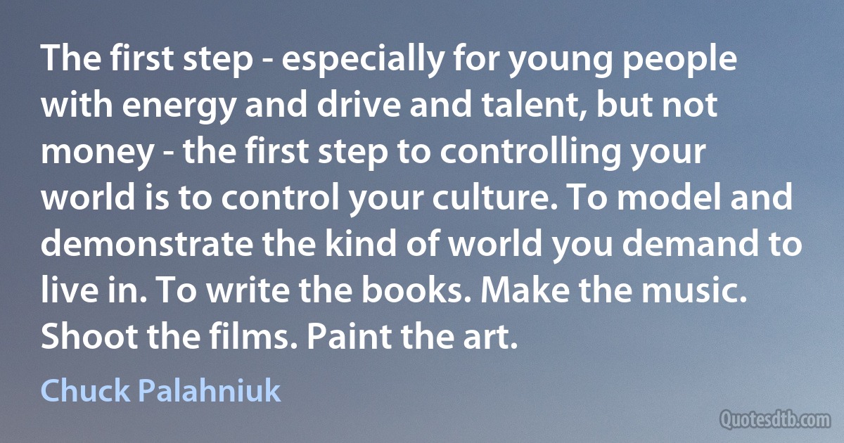 The first step - especially for young people with energy and drive and talent, but not money - the first step to controlling your world is to control your culture. To model and demonstrate the kind of world you demand to live in. To write the books. Make the music. Shoot the films. Paint the art. (Chuck Palahniuk)