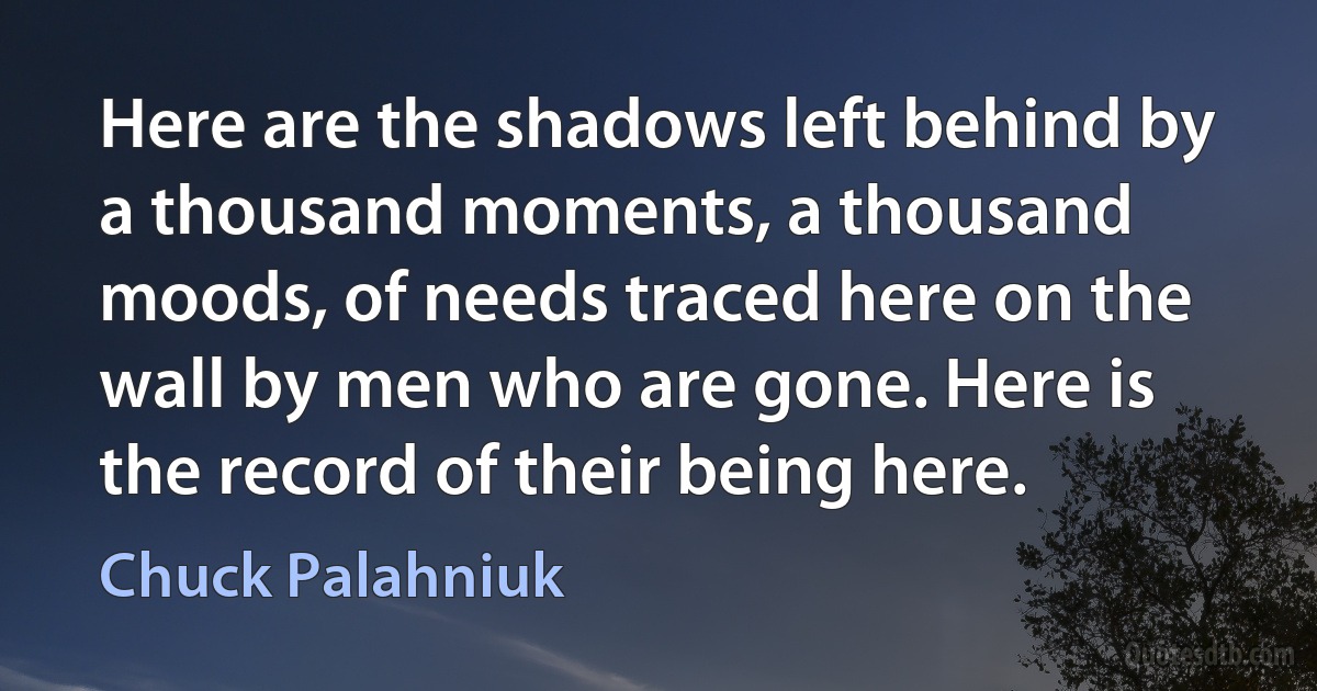 Here are the shadows left behind by a thousand moments, a thousand moods, of needs traced here on the wall by men who are gone. Here is the record of their being here. (Chuck Palahniuk)