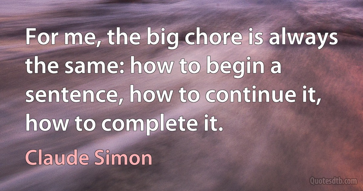 For me, the big chore is always the same: how to begin a sentence, how to continue it, how to complete it. (Claude Simon)