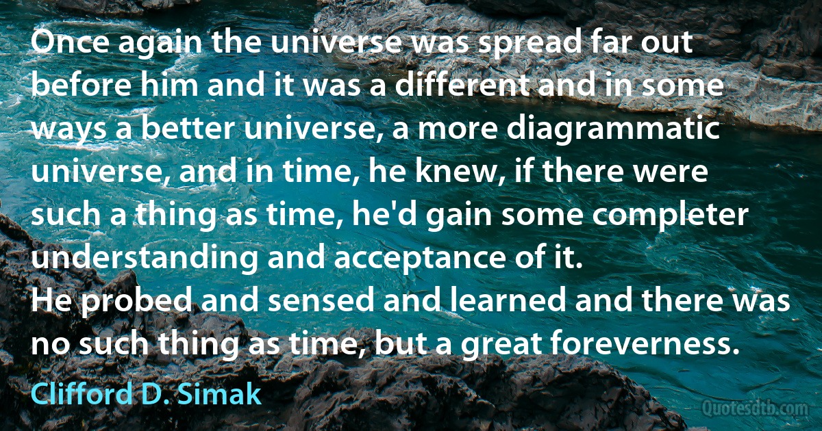 Once again the universe was spread far out before him and it was a different and in some ways a better universe, a more diagrammatic universe, and in time, he knew, if there were such a thing as time, he'd gain some completer understanding and acceptance of it.
He probed and sensed and learned and there was no such thing as time, but a great foreverness. (Clifford D. Simak)