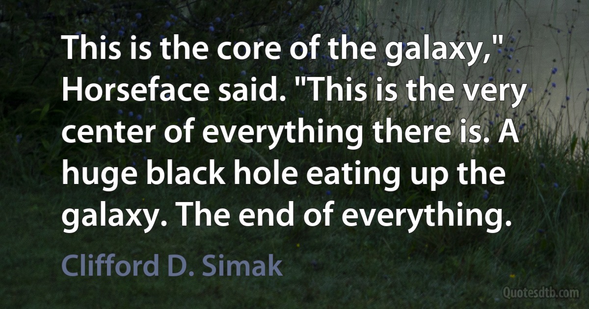 This is the core of the galaxy," Horseface said. "This is the very center of everything there is. A huge black hole eating up the galaxy. The end of everything. (Clifford D. Simak)