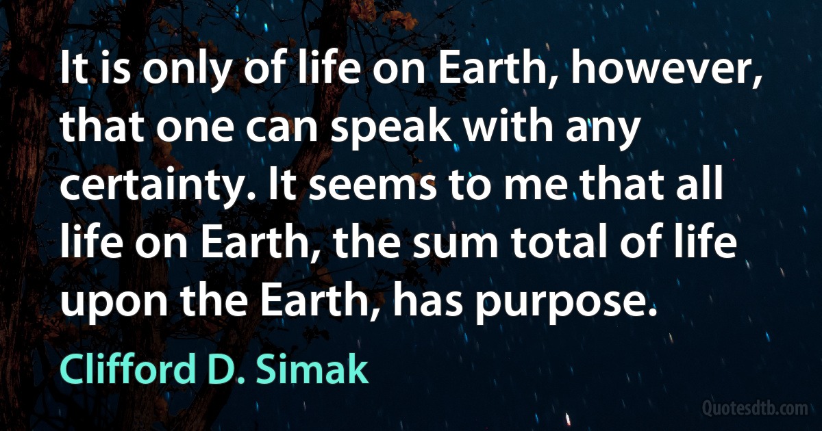 It is only of life on Earth, however, that one can speak with any certainty. It seems to me that all life on Earth, the sum total of life upon the Earth, has purpose. (Clifford D. Simak)