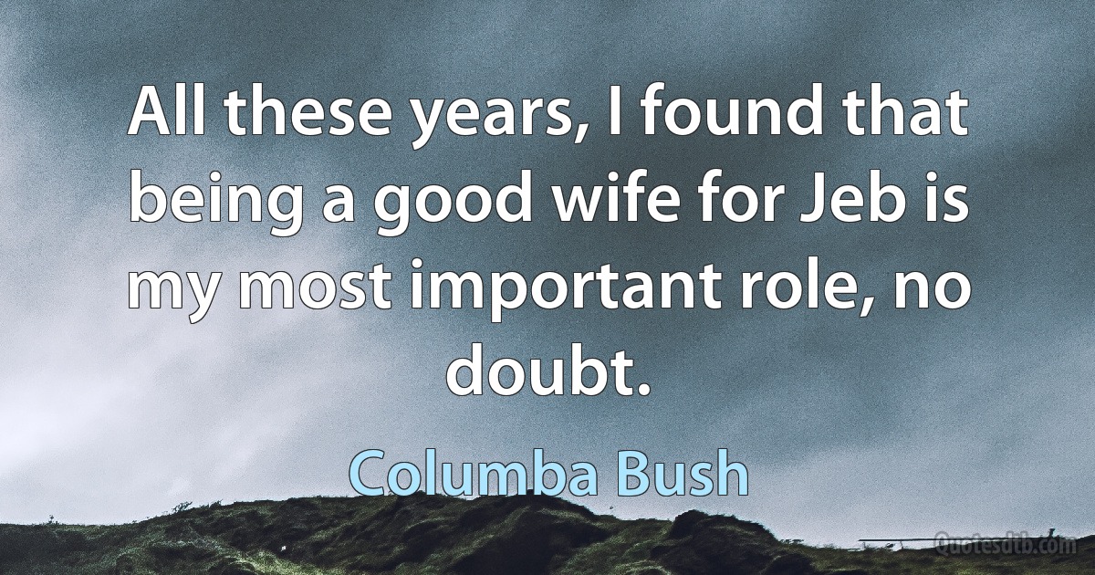 All these years, I found that being a good wife for Jeb is my most important role, no doubt. (Columba Bush)