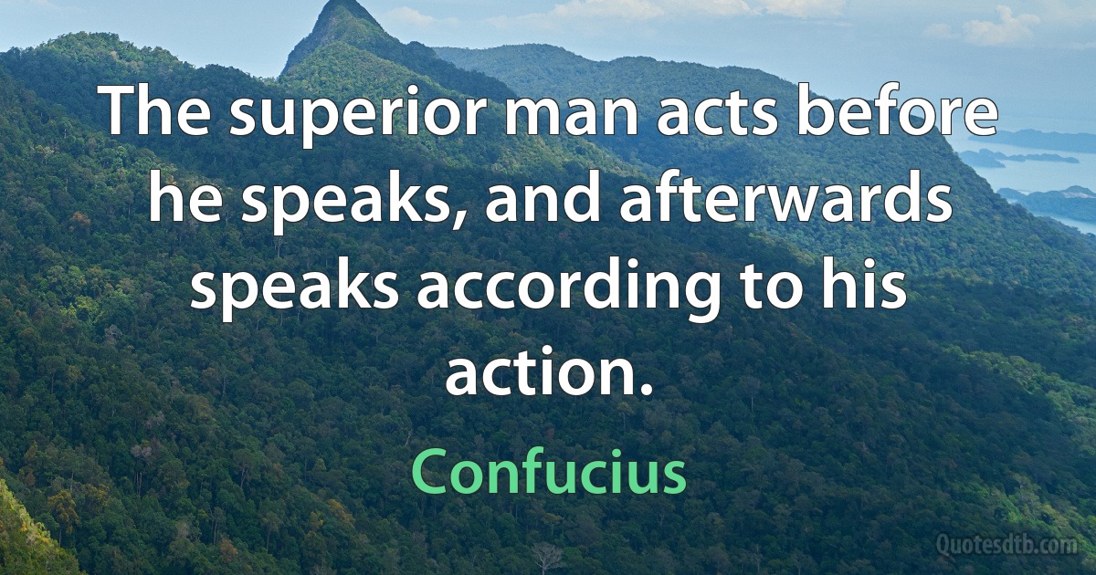 The superior man acts before he speaks, and afterwards speaks according to his action. (Confucius)