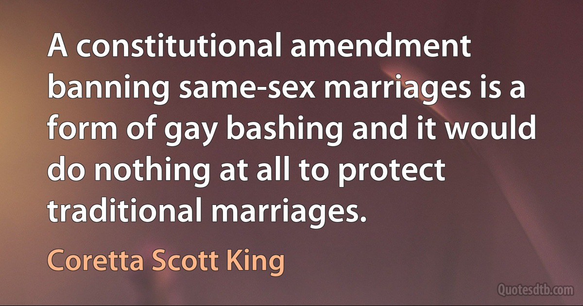 A constitutional amendment banning same-sex marriages is a form of gay bashing and it would do nothing at all to protect traditional marriages. (Coretta Scott King)