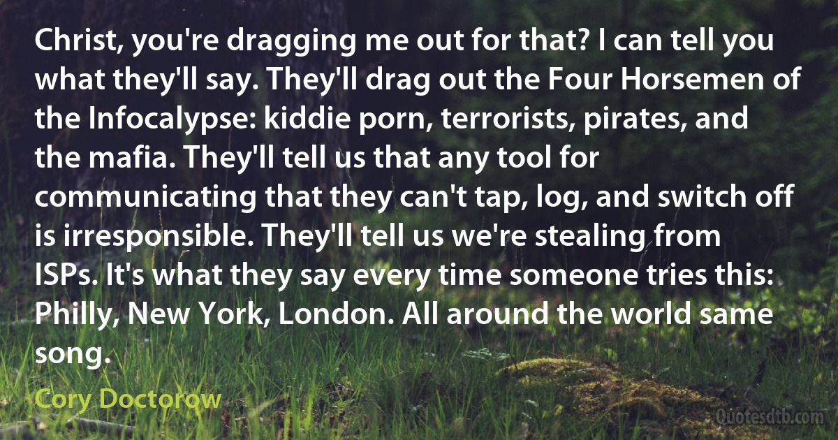 Christ, you're dragging me out for that? I can tell you what they'll say. They'll drag out the Four Horsemen of the Infocalypse: kiddie porn, terrorists, pirates, and the mafia. They'll tell us that any tool for communicating that they can't tap, log, and switch off is irresponsible. They'll tell us we're stealing from ISPs. It's what they say every time someone tries this: Philly, New York, London. All around the world same song. (Cory Doctorow)