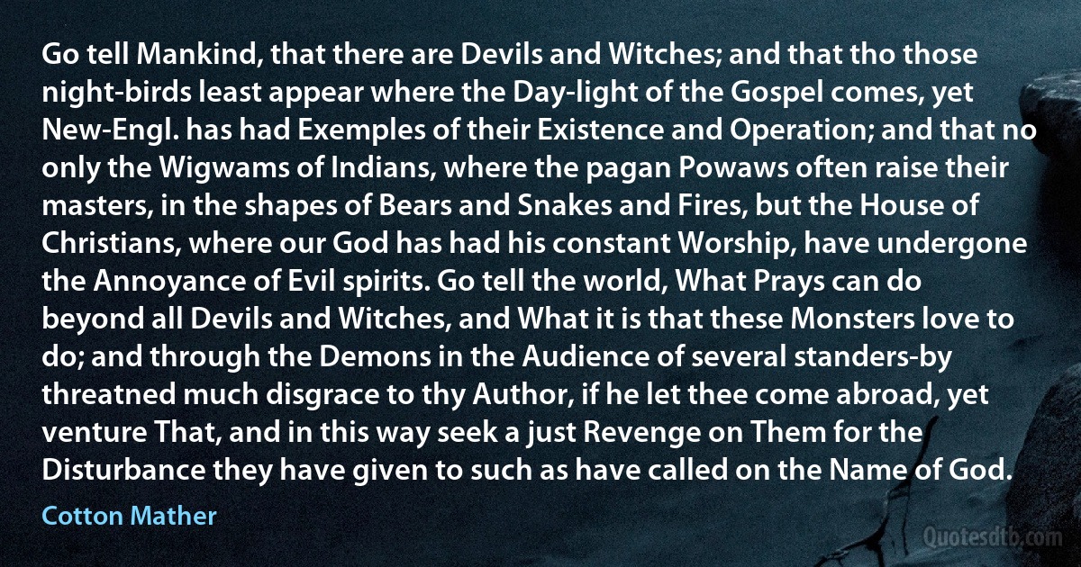 Go tell Mankind, that there are Devils and Witches; and that tho those night-birds least appear where the Day-light of the Gospel comes, yet New-Engl. has had Exemples of their Existence and Operation; and that no only the Wigwams of Indians, where the pagan Powaws often raise their masters, in the shapes of Bears and Snakes and Fires, but the House of Christians, where our God has had his constant Worship, have undergone the Annoyance of Evil spirits. Go tell the world, What Prays can do beyond all Devils and Witches, and What it is that these Monsters love to do; and through the Demons in the Audience of several standers-by threatned much disgrace to thy Author, if he let thee come abroad, yet venture That, and in this way seek a just Revenge on Them for the Disturbance they have given to such as have called on the Name of God. (Cotton Mather)