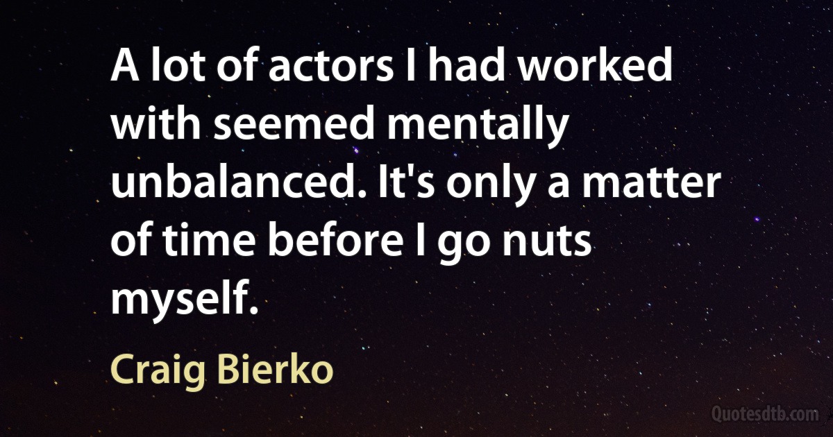 A lot of actors I had worked with seemed mentally unbalanced. It's only a matter of time before I go nuts myself. (Craig Bierko)