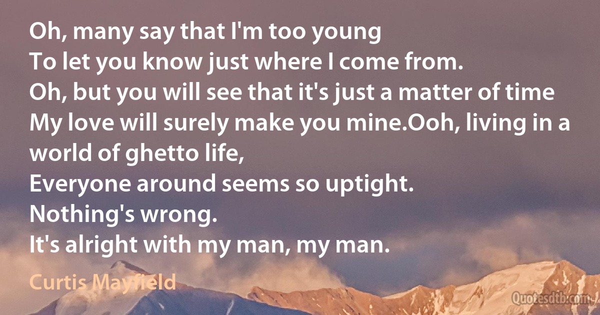 Oh, many say that I'm too young
To let you know just where I come from.
Oh, but you will see that it's just a matter of time
My love will surely make you mine.Ooh, living in a world of ghetto life,
Everyone around seems so uptight.
Nothing's wrong.
It's alright with my man, my man. (Curtis Mayfield)