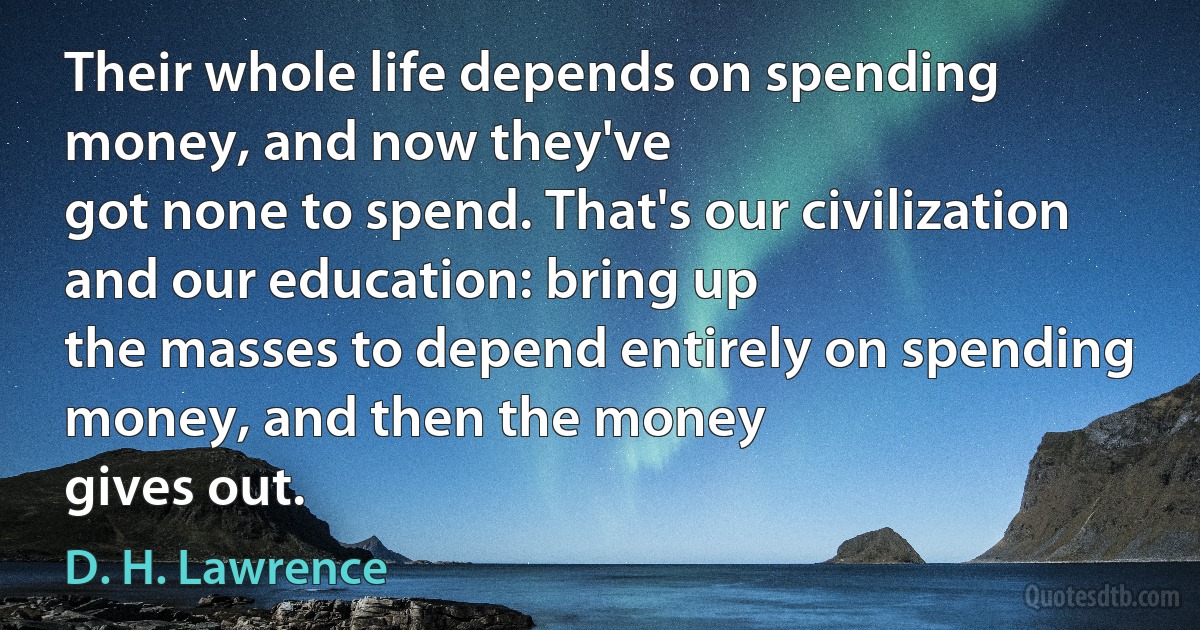 Their whole life depends on spending money, and now they've
got none to spend. That's our civilization and our education: bring up
the masses to depend entirely on spending money, and then the money
gives out. (D. H. Lawrence)