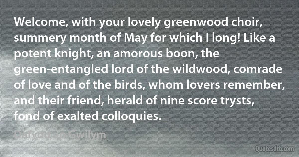 Welcome, with your lovely greenwood choir, summery month of May for which I long! Like a potent knight, an amorous boon, the green-entangled lord of the wildwood, comrade of love and of the birds, whom lovers remember, and their friend, herald of nine score trysts, fond of exalted colloquies. (Dafydd ap Gwilym)