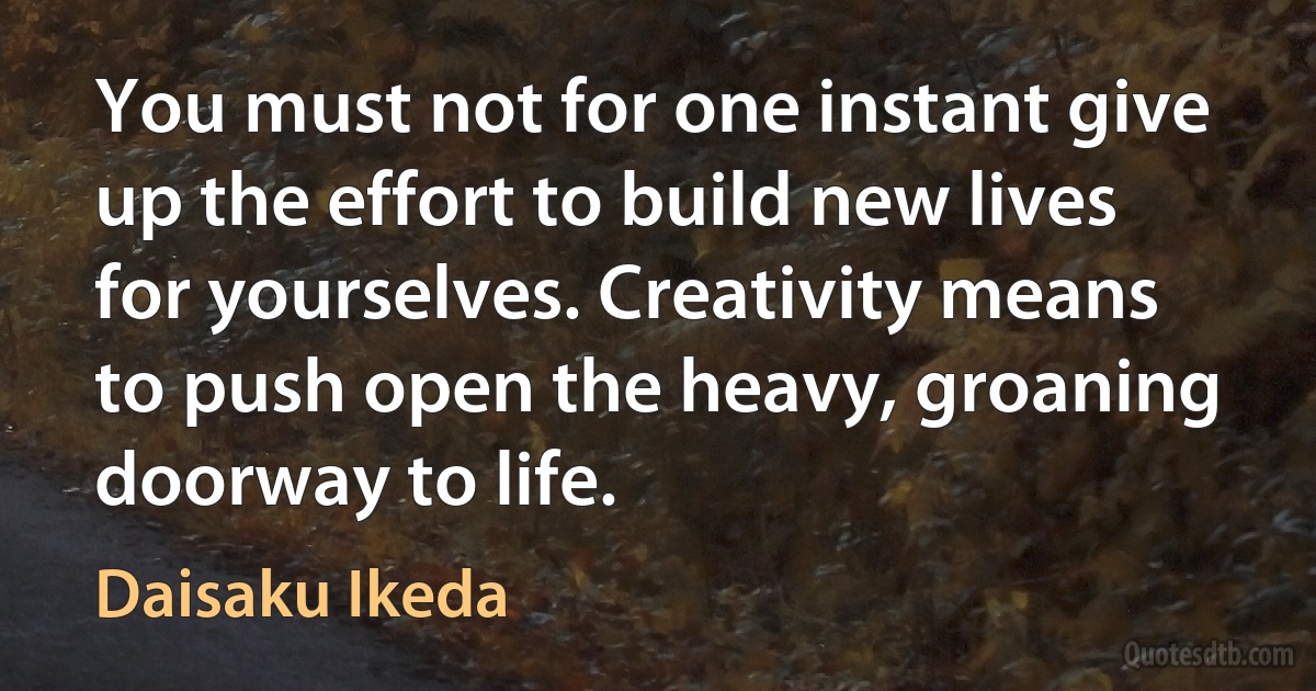 You must not for one instant give up the effort to build new lives for yourselves. Creativity means to push open the heavy, groaning doorway to life. (Daisaku Ikeda)