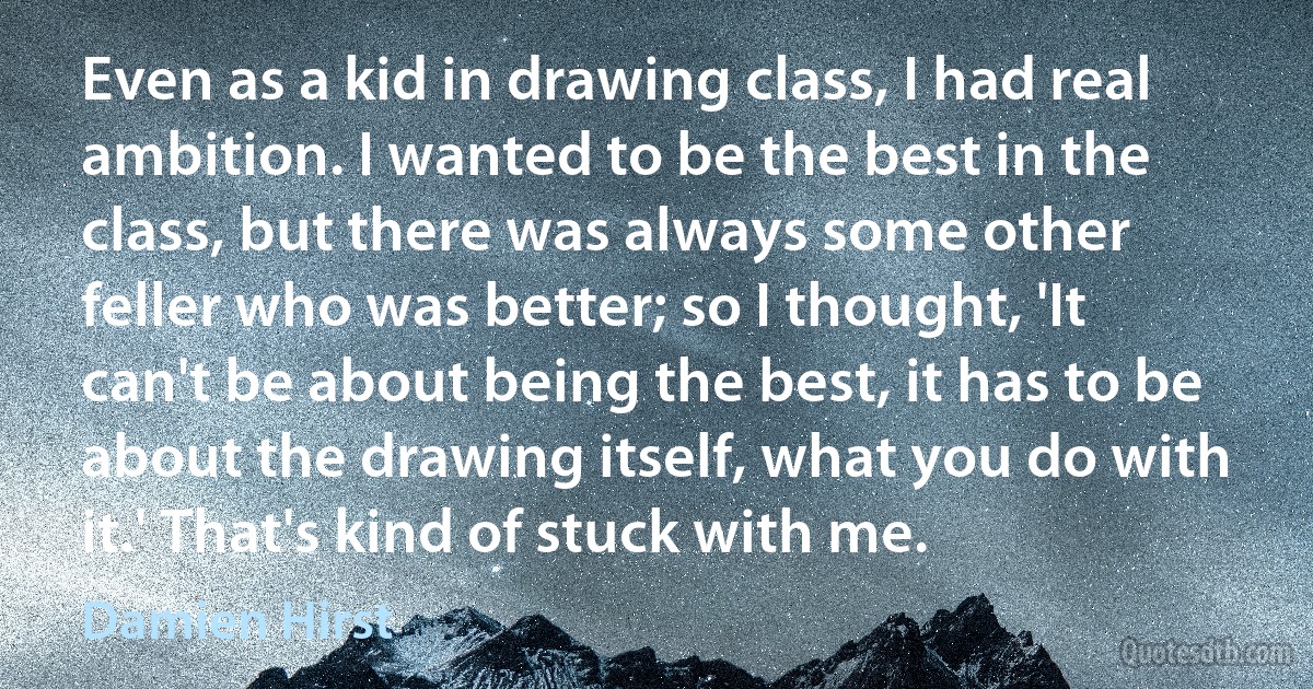 Even as a kid in drawing class, I had real ambition. I wanted to be the best in the class, but there was always some other feller who was better; so I thought, 'It can't be about being the best, it has to be about the drawing itself, what you do with it.' That's kind of stuck with me. (Damien Hirst)