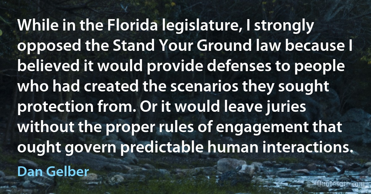 While in the Florida legislature, I strongly opposed the Stand Your Ground law because I believed it would provide defenses to people who had created the scenarios they sought protection from. Or it would leave juries without the proper rules of engagement that ought govern predictable human interactions. (Dan Gelber)