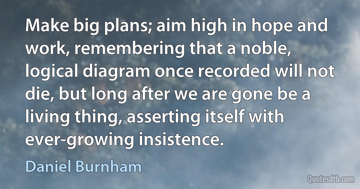 Make big plans; aim high in hope and work, remembering that a noble, logical diagram once recorded will not die, but long after we are gone be a living thing, asserting itself with ever-growing insistence. (Daniel Burnham)