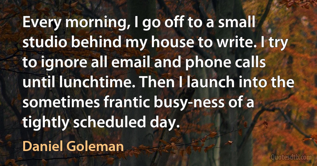 Every morning, I go off to a small studio behind my house to write. I try to ignore all email and phone calls until lunchtime. Then I launch into the sometimes frantic busy-ness of a tightly scheduled day. (Daniel Goleman)