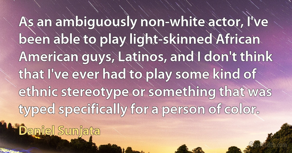 As an ambiguously non-white actor, I've been able to play light-skinned African American guys, Latinos, and I don't think that I've ever had to play some kind of ethnic stereotype or something that was typed specifically for a person of color. (Daniel Sunjata)