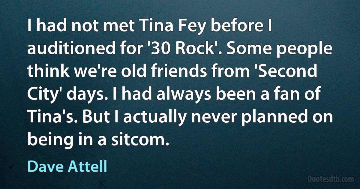 I had not met Tina Fey before I auditioned for '30 Rock'. Some people think we're old friends from 'Second City' days. I had always been a fan of Tina's. But I actually never planned on being in a sitcom. (Dave Attell)