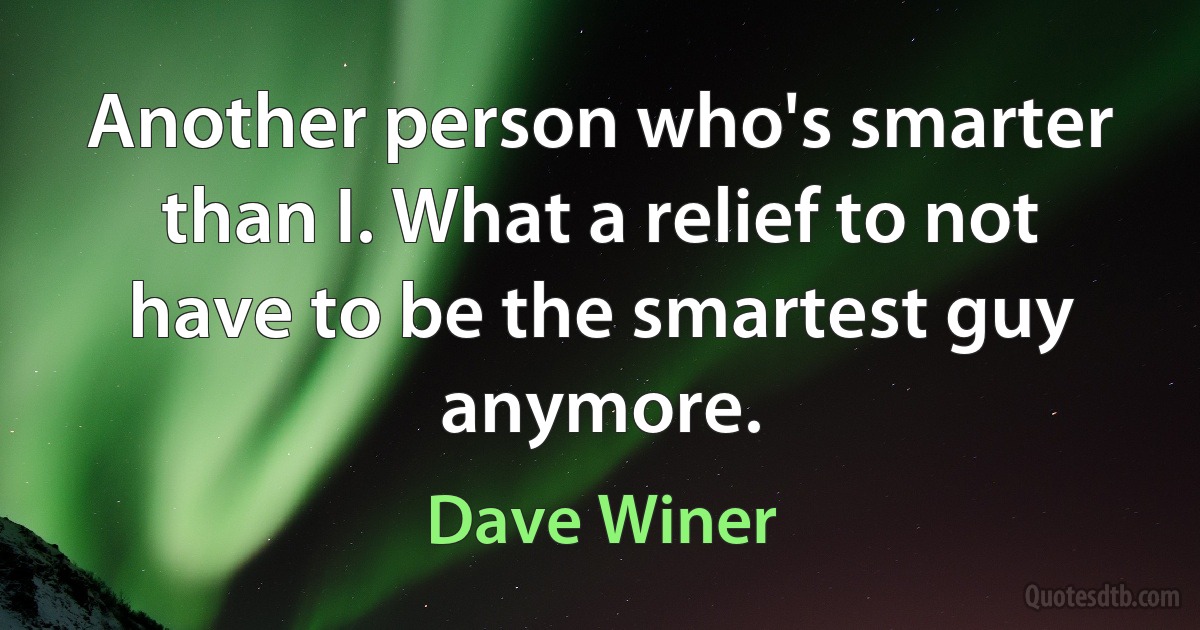 Another person who's smarter than I. What a relief to not have to be the smartest guy anymore. (Dave Winer)