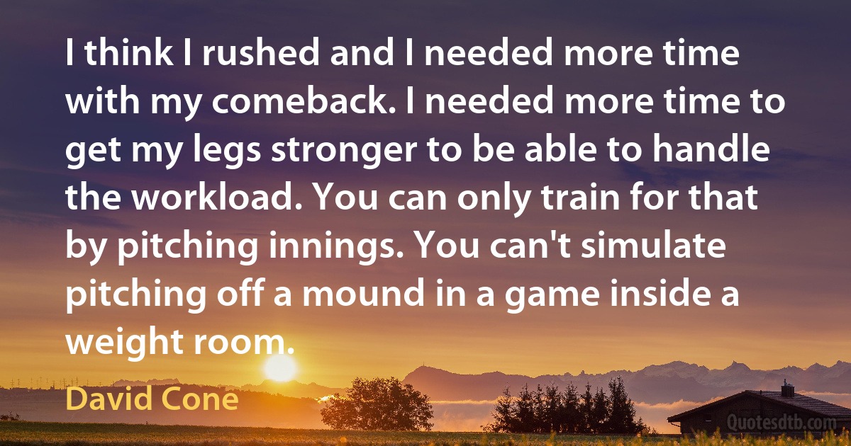 I think I rushed and I needed more time with my comeback. I needed more time to get my legs stronger to be able to handle the workload. You can only train for that by pitching innings. You can't simulate pitching off a mound in a game inside a weight room. (David Cone)