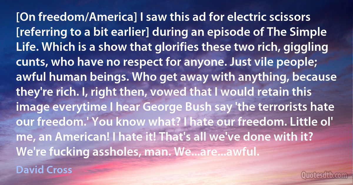 [On freedom/America] I saw this ad for electric scissors [referring to a bit earlier] during an episode of The Simple Life. Which is a show that glorifies these two rich, giggling cunts, who have no respect for anyone. Just vile people; awful human beings. Who get away with anything, because they're rich. I, right then, vowed that I would retain this image everytime I hear George Bush say 'the terrorists hate our freedom.' You know what? I hate our freedom. Little ol' me, an American! I hate it! That's all we've done with it? We're fucking assholes, man. We...are...awful. (David Cross)