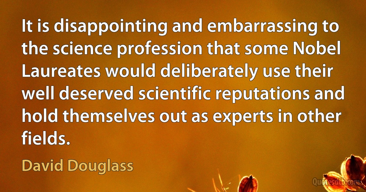 It is disappointing and embarrassing to the science profession that some Nobel Laureates would deliberately use their well deserved scientific reputations and hold themselves out as experts in other fields. (David Douglass)