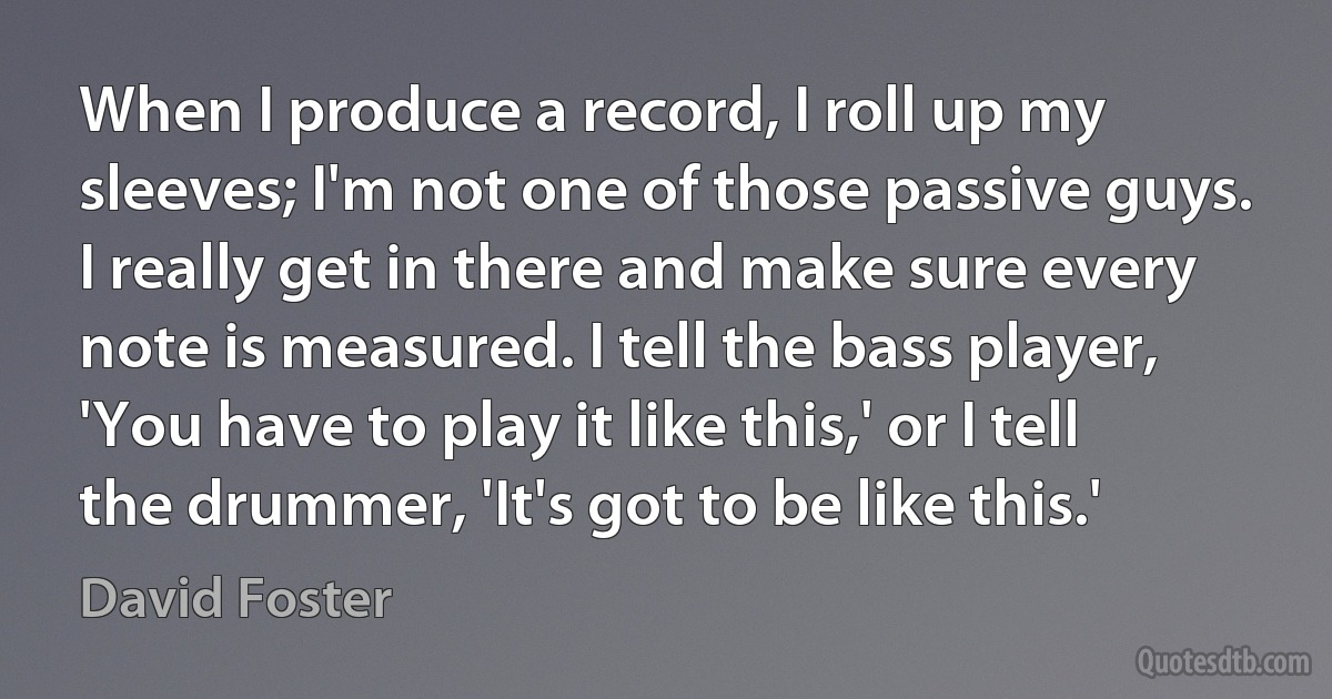 When I produce a record, I roll up my sleeves; I'm not one of those passive guys. I really get in there and make sure every note is measured. I tell the bass player, 'You have to play it like this,' or I tell the drummer, 'It's got to be like this.' (David Foster)