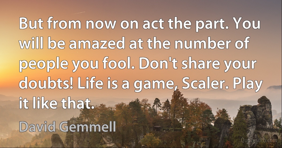 But from now on act the part. You will be amazed at the number of people you fool. Don't share your doubts! Life is a game, Scaler. Play it like that. (David Gemmell)