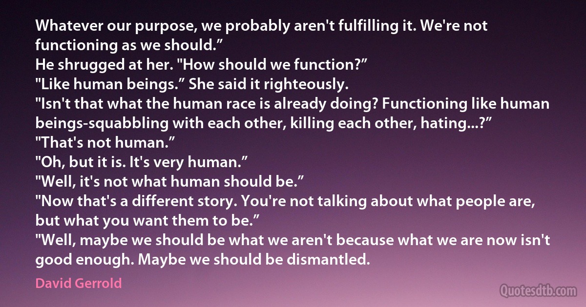 Whatever our purpose, we probably aren't fulfilling it. We're not functioning as we should.”
He shrugged at her. "How should we function?”
"Like human beings.” She said it righteously.
"Isn't that what the human race is already doing? Functioning like human beings-squabbling with each other, killing each other, hating...?”
"That's not human.”
"Oh, but it is. It's very human.”
"Well, it's not what human should be.”
"Now that's a different story. You're not talking about what people are, but what you want them to be.”
"Well, maybe we should be what we aren't because what we are now isn't good enough. Maybe we should be dismantled. (David Gerrold)